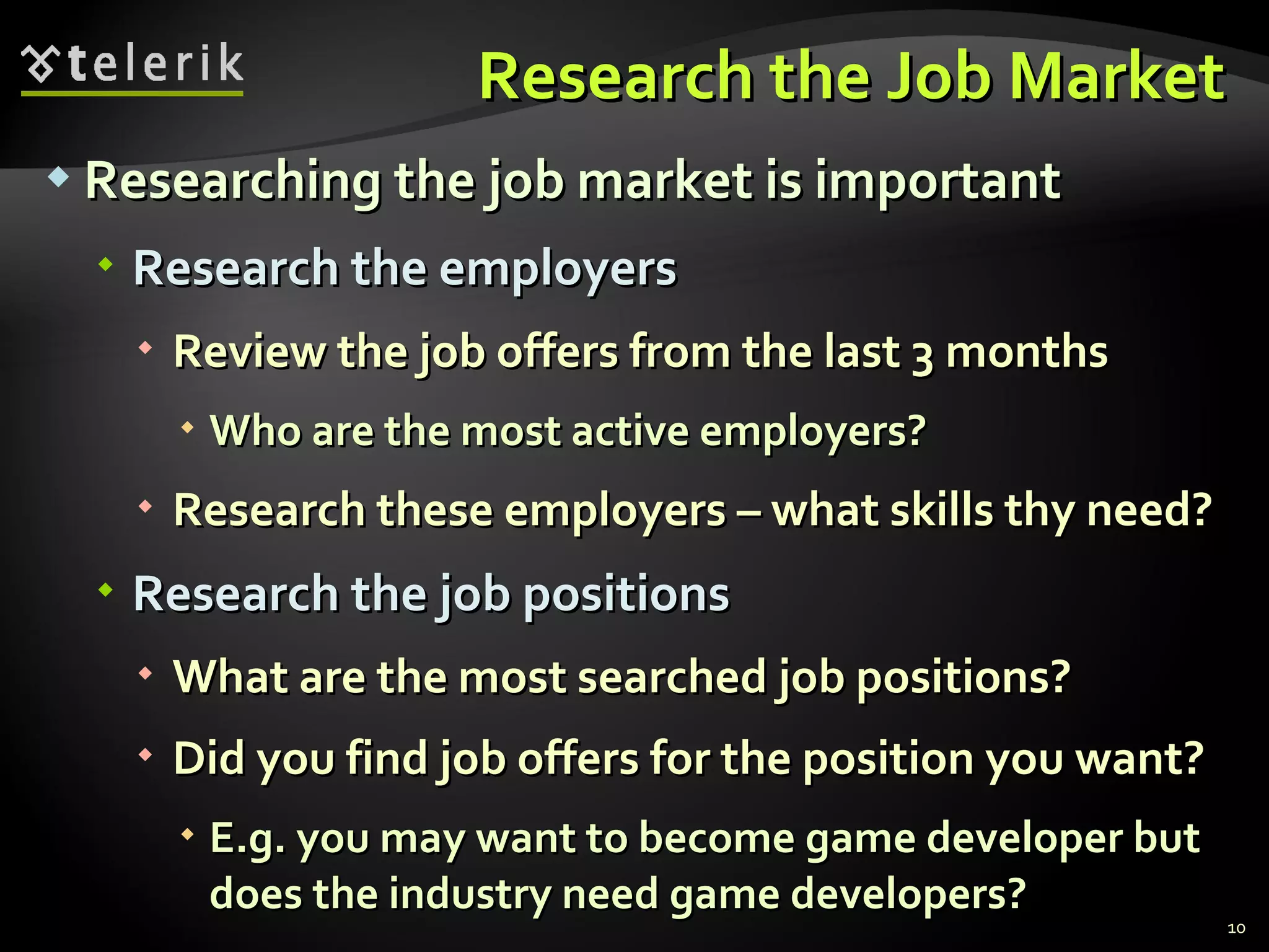 Research the Job Market Researching the job market is important Research the employers Review the job offers from the last 3 months Who are the most active employers? Research these employers – what skills thy need? Research the job positions What are the most searched job positions? Did you find job offers for the position you want? E.g. you may want to become game developer but does the industry need game developers? 