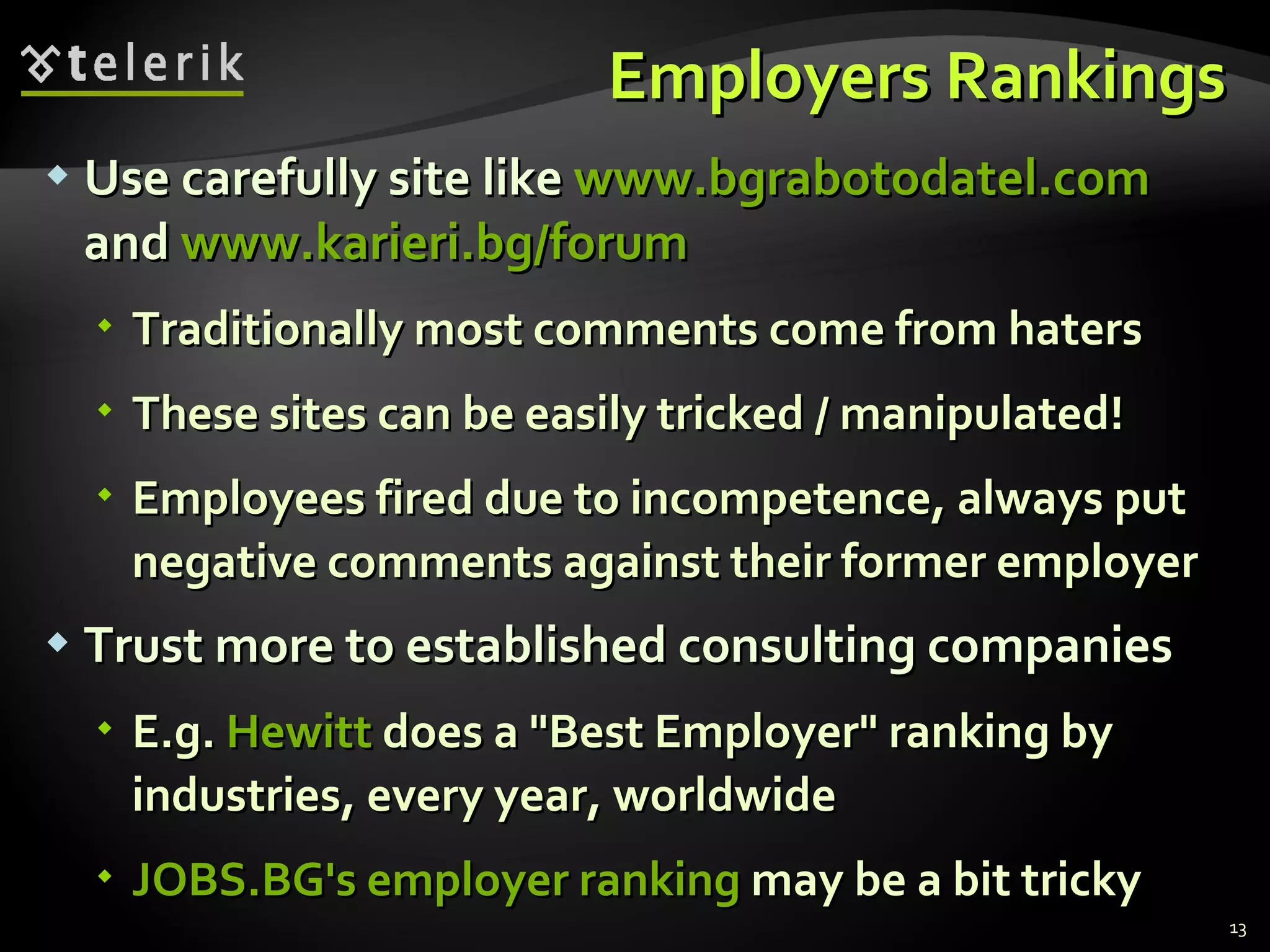 Employers Rankings Use carefully site like  www.bgrabotodatel.com   and  www.karieri.bg/forum Traditionally most comments come from haters These sites can be easily tricked / manipulated! Employees fired due to incompetence, always put negative comments against their former employer Trust more to established consulting companies E.g.  Hewitt   does a "Best Employer" ranking by industries, every year, worldwide JOBS.BG's employer ranking  may be a bit tricky 