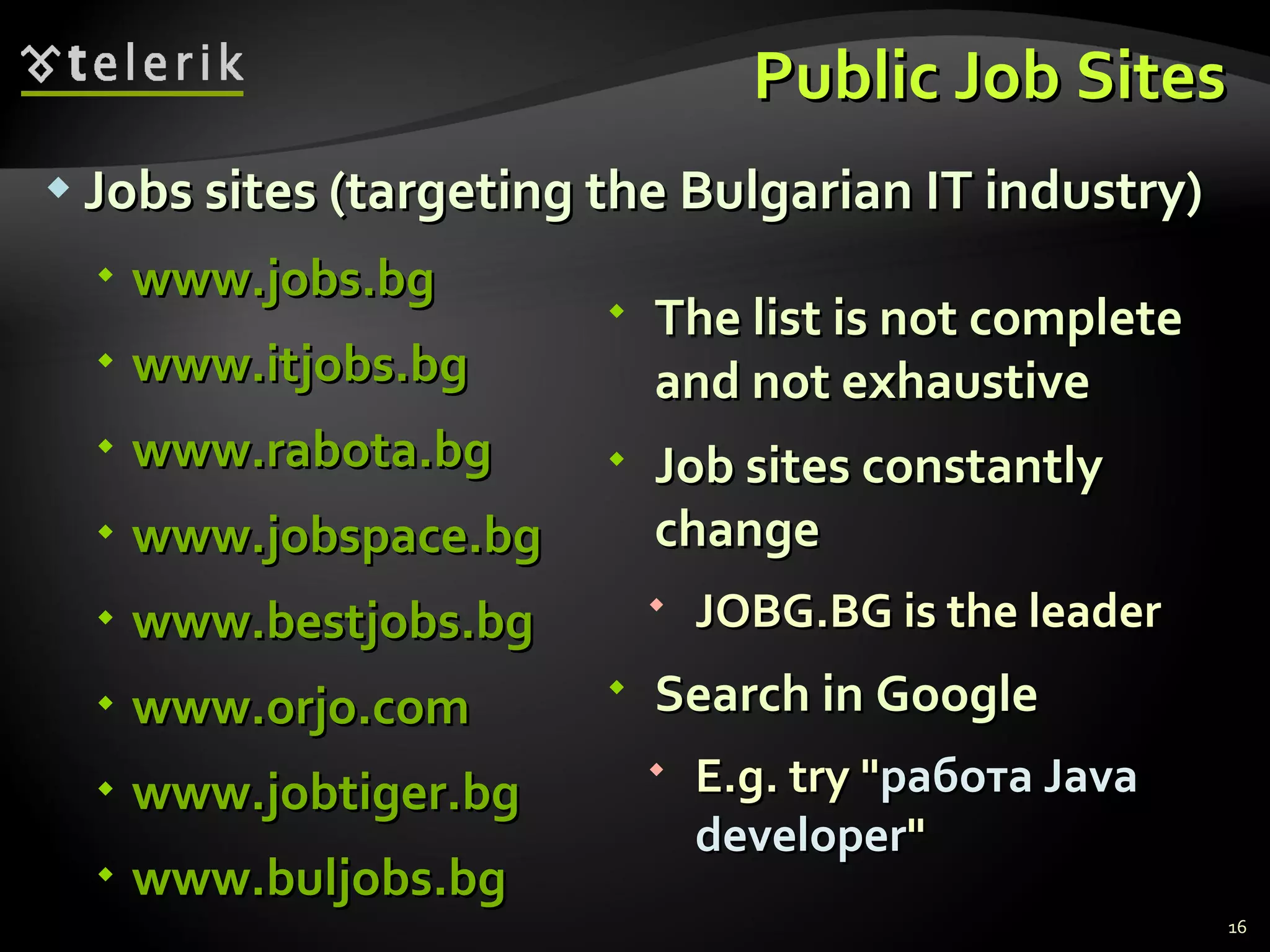 Public Job Sites Jobs sites (targeting the Bulgarian IT industry) www.jobs.bg www.itjobs.bg www.rabota.bg www.jobspace.bg www.bestjobs.bg www.orjo.com www.jobtiger.bg www.buljobs.bg The list is not complete and not exhaustive Job sites constantly change JOBG.BG is the leader Search in Google E.g. try " работа  Java developer " 