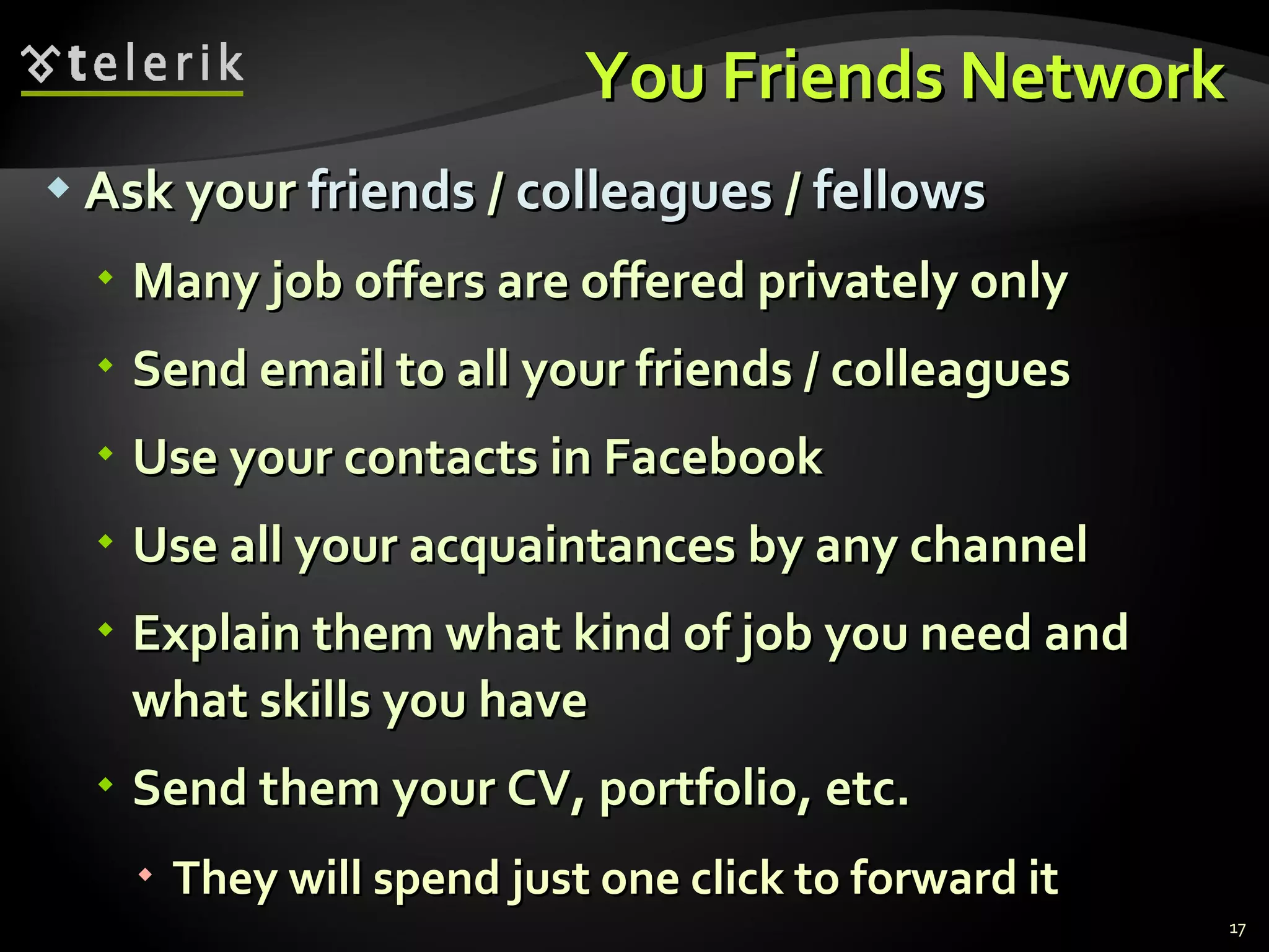 You Friends Network Ask your  friends  /  colleagues  /  fellows Many job offers are offered privately only Send email to all your friends / colleagues Use your contacts in Facebook Use all your acquaintances by any channel Explain them what kind of job you need and what skills you have Send them your CV, portfolio, etc. They will spend just one click to forward it 