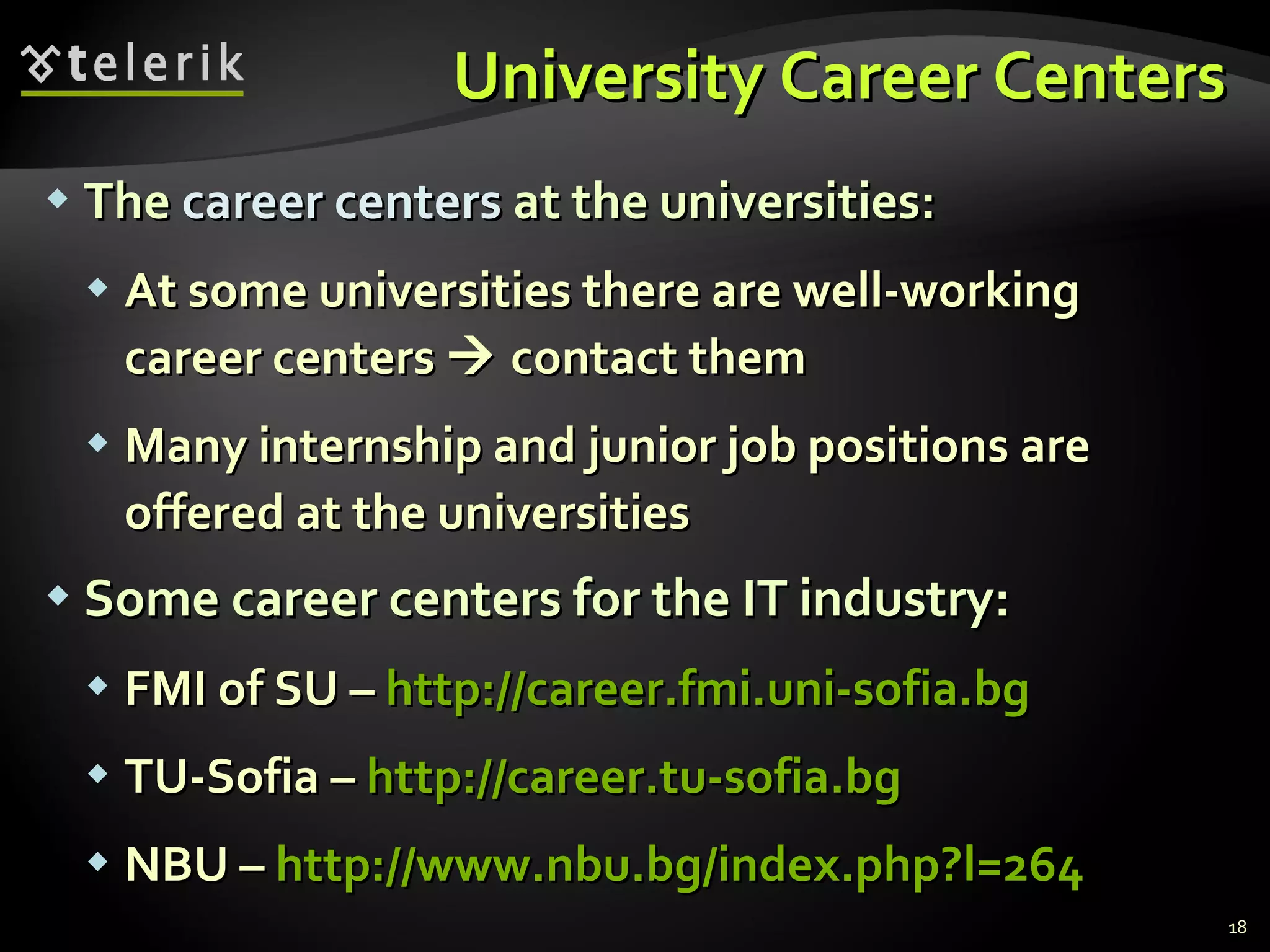 University Career Centers The  career centers  at the universities : At some universities there are well-working career centers    contact them Many internship and junior job positions are offered at the universities Some career centers for the IT industry : FMI of SU  –  http:// career.fmi.uni-sofia.bg TU-Sofia  –  http:// career.tu-sofia.bg NBU  –  http:// www.nbu.bg/index.php?l=264 