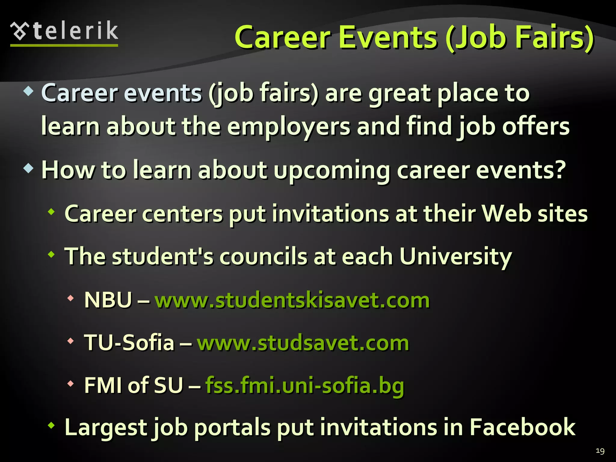 Career Events  ( Job Fairs) Career events  ( job fairs)   are great place to learn about the employers and find job offers How to learn about upcoming career events ? Career centers put invitations at their Web sites The student's councils at each University NBU  –  www.studentskisavet.com TU-Sofia  –  www.studsavet.com FMI of SU  –  fss.fmi.uni-sofia.bg Largest job portals put invitations in Facebook 