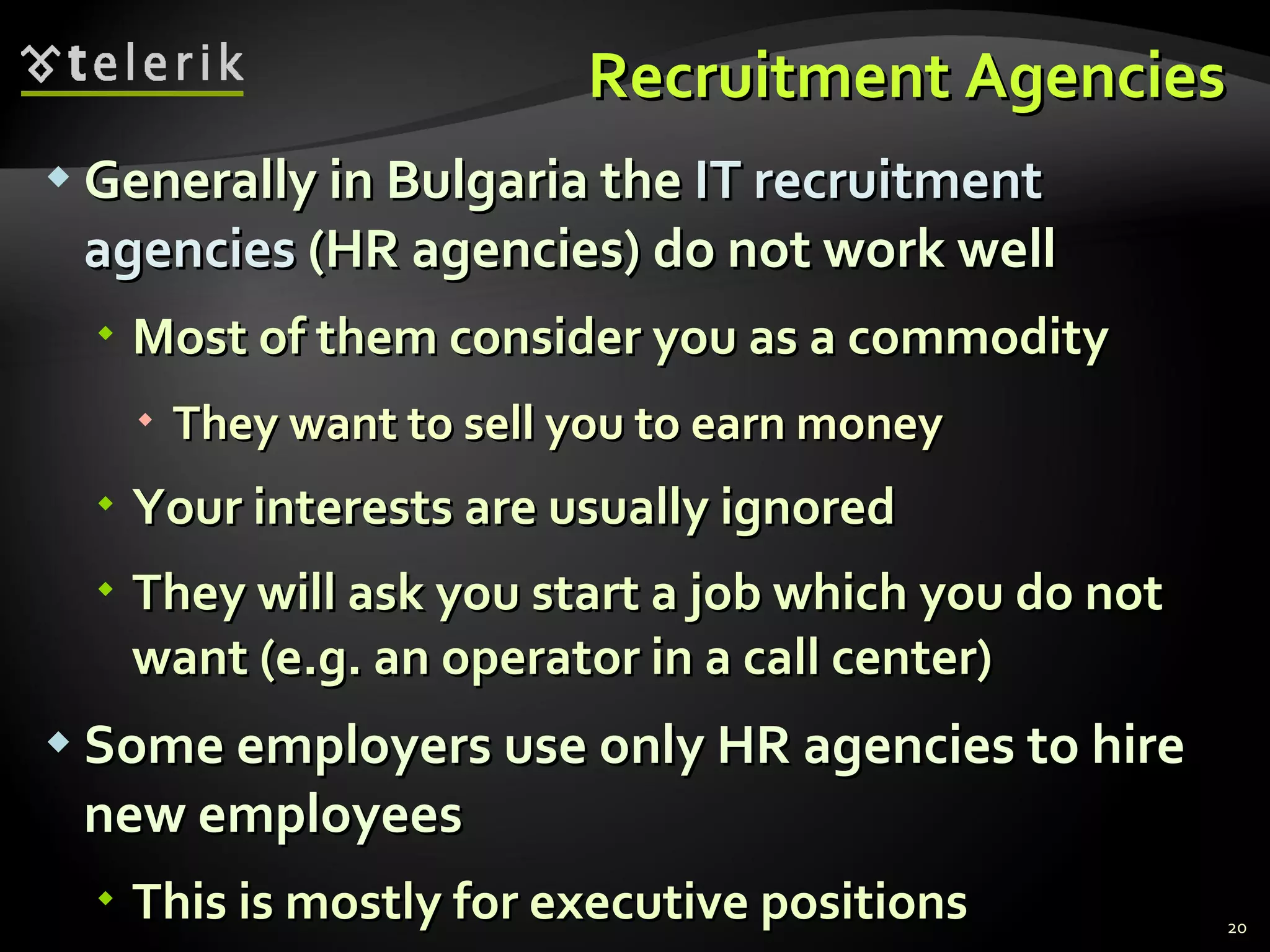 Recruitment Agencies Generally in Bulgaria the  IT recruitment agencies  (HR agencies) do not work well Most of them consider you as a commodity They want to sell you to earn money Your interests are usually ignored They will ask you start a job which you do not want (e.g. an operator in a call center) Some employers use only HR agencies to hire new employees This is mostly for executive positions 