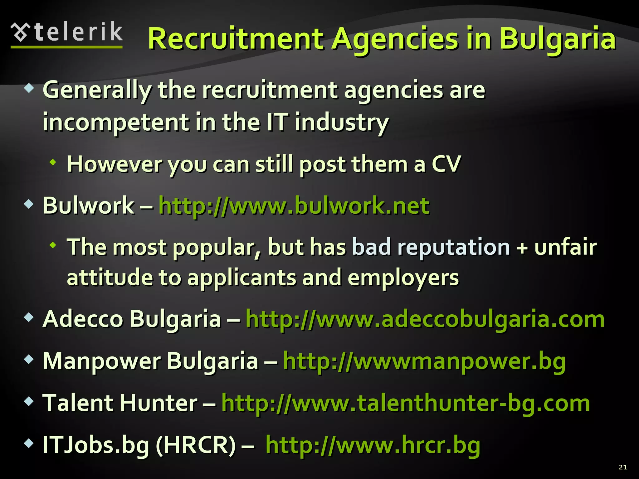 Recruitment Agencies in Bulgaria Generally the recruitment agencies are incompetent in the IT industry However you can still post them a CV Bulwork  –  http://www.bulwork.net The most popular, but has  bad reputation  + unfair attitude to applicants and employers Adecco Bulgaria –  http://www.adeccobulgaria.com Manpower Bulgaria –  http://wwwmanpower.bg Talent Hunter –  http :// www.talenthunter-bg.com ITJobs.bg  ( HRCR ) –  http:// www.hrcr.bg 