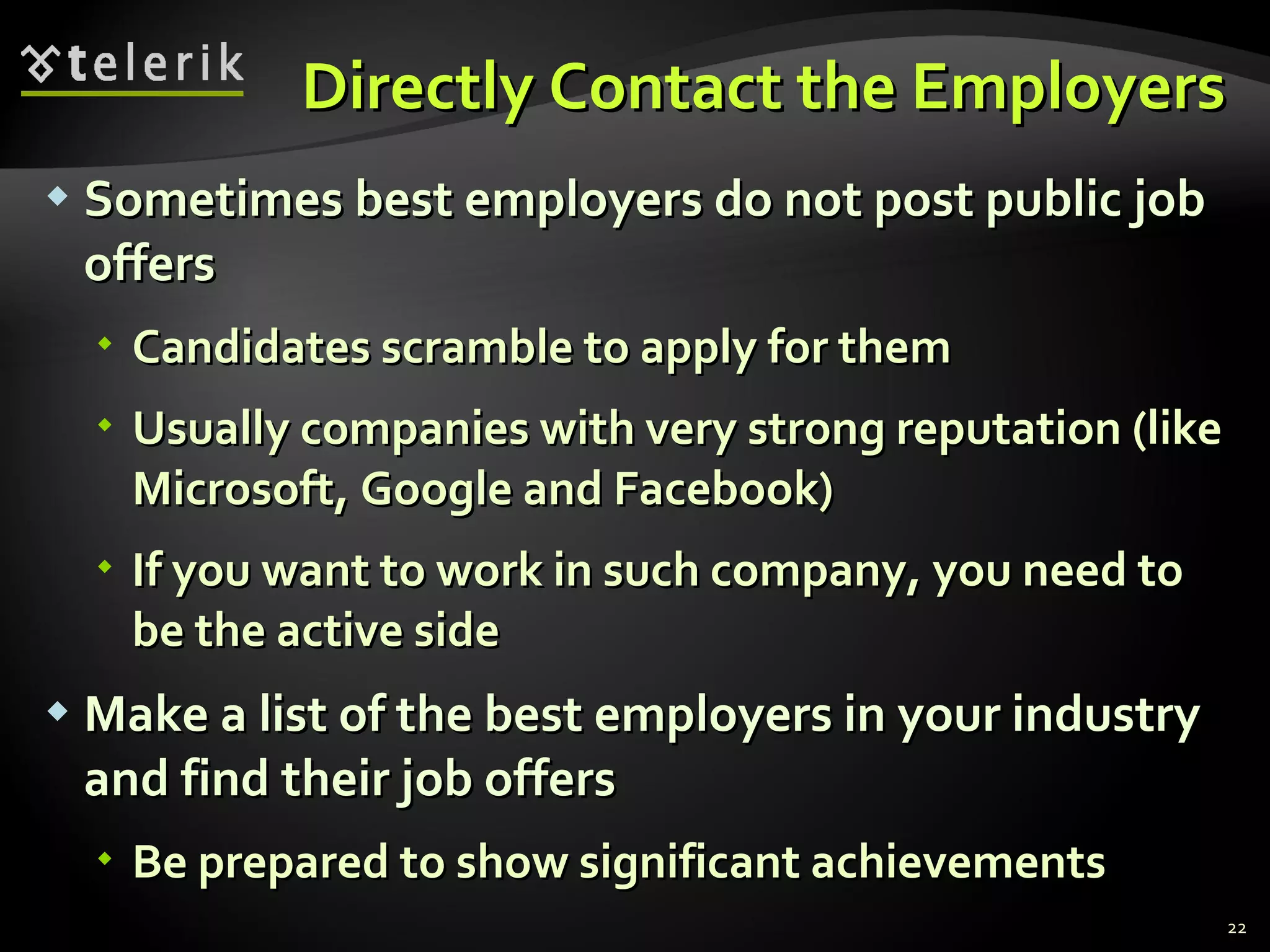 Directly Contact the Employers Sometimes best employers do not post public job offers Candidates scramble to apply for them Usually companies with very strong reputation  ( like   Microsoft, Google and Facebook) If you want to work in such company, you need to be the active side Make a list of the best employers in your industry and find their job offers Be prepared to show significant achievements 