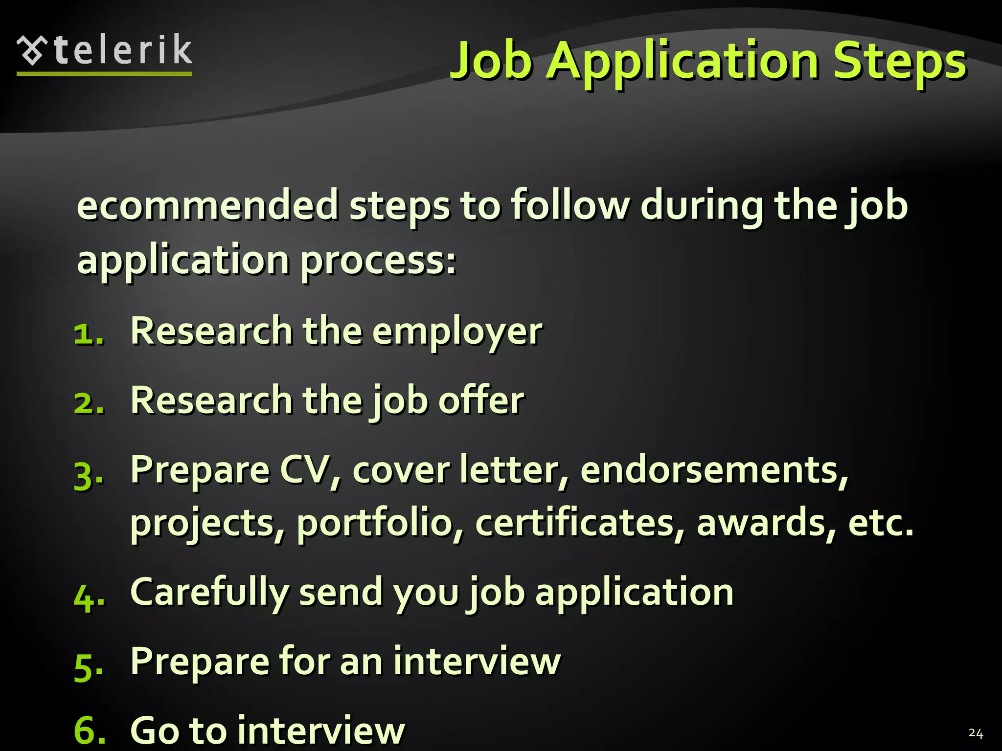 Job Application Steps Recommended steps to follow during the job application process: Research the employer Research the job offer Prepare CV, cover letter, endorsements, projects, portfolio, certificates, awards, etc. Carefully send you job application Prepare for an interview Go to interview 