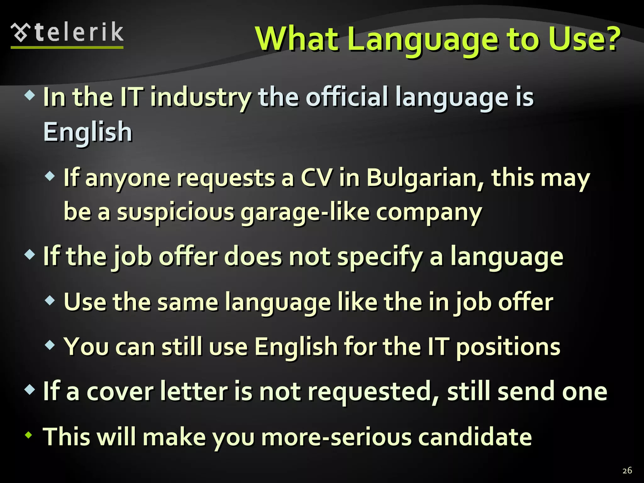 What Language to Use? In the IT industry  the official language is English If anyone requests a CV in Bulgarian, this may be a suspicious garage-like company If the job offer does not specify a language Use the same language like the in job offer You can still use English for the IT positions If a cover letter is not requested, still send one This will make you more-serious candidate 