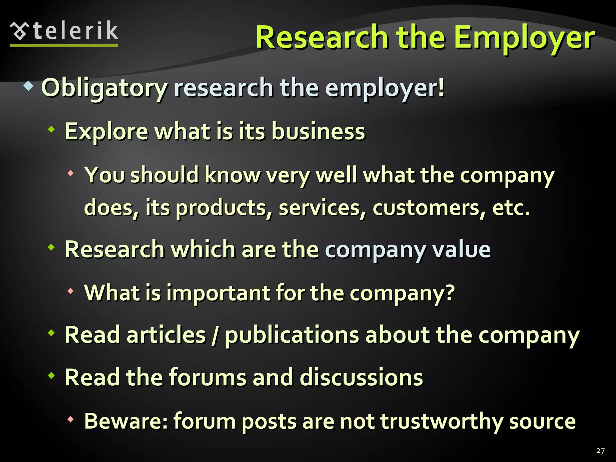 Research the Employer Obligatory  research the employer ! Explore what is its business You should know very well what the company does, its products, services, customers, etc. Research which are the  company value What is important for the company ? Read articles / publications about the company Read the forums and discussions Beware: forum posts are not trustworthy source 
