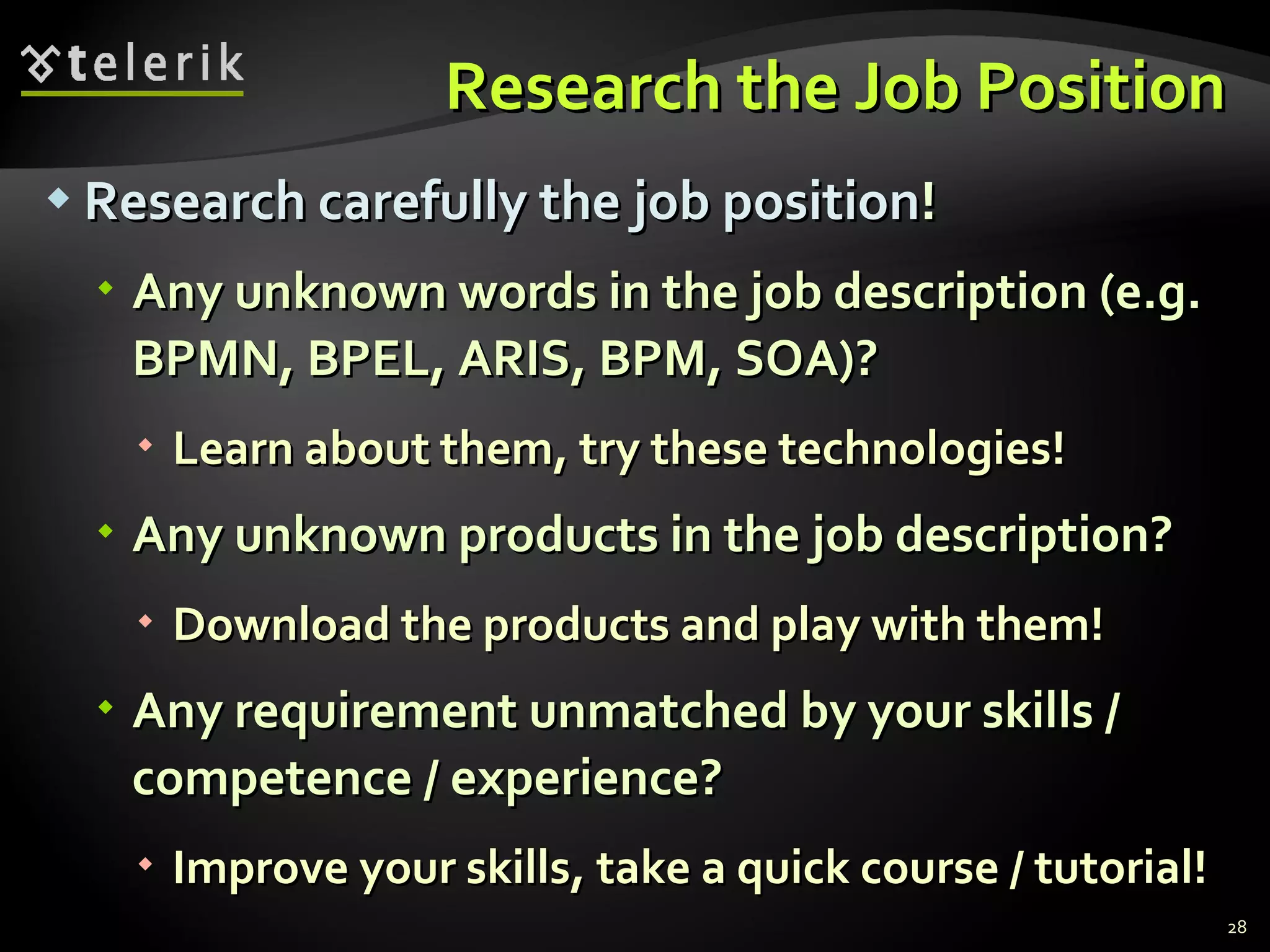 Research the Job Position Research carefully the job position ! Any unknown words in the job description  ( e.g.   BPMN, BPEL, ARIS, BPM, SOA)? Learn about them, try these technologies! Any unknown products in the job description ? Download the products and play with them ! Any requirement unmatched by your skills / competence / experience ? Improve your skills, take a quick course / tutorial! 