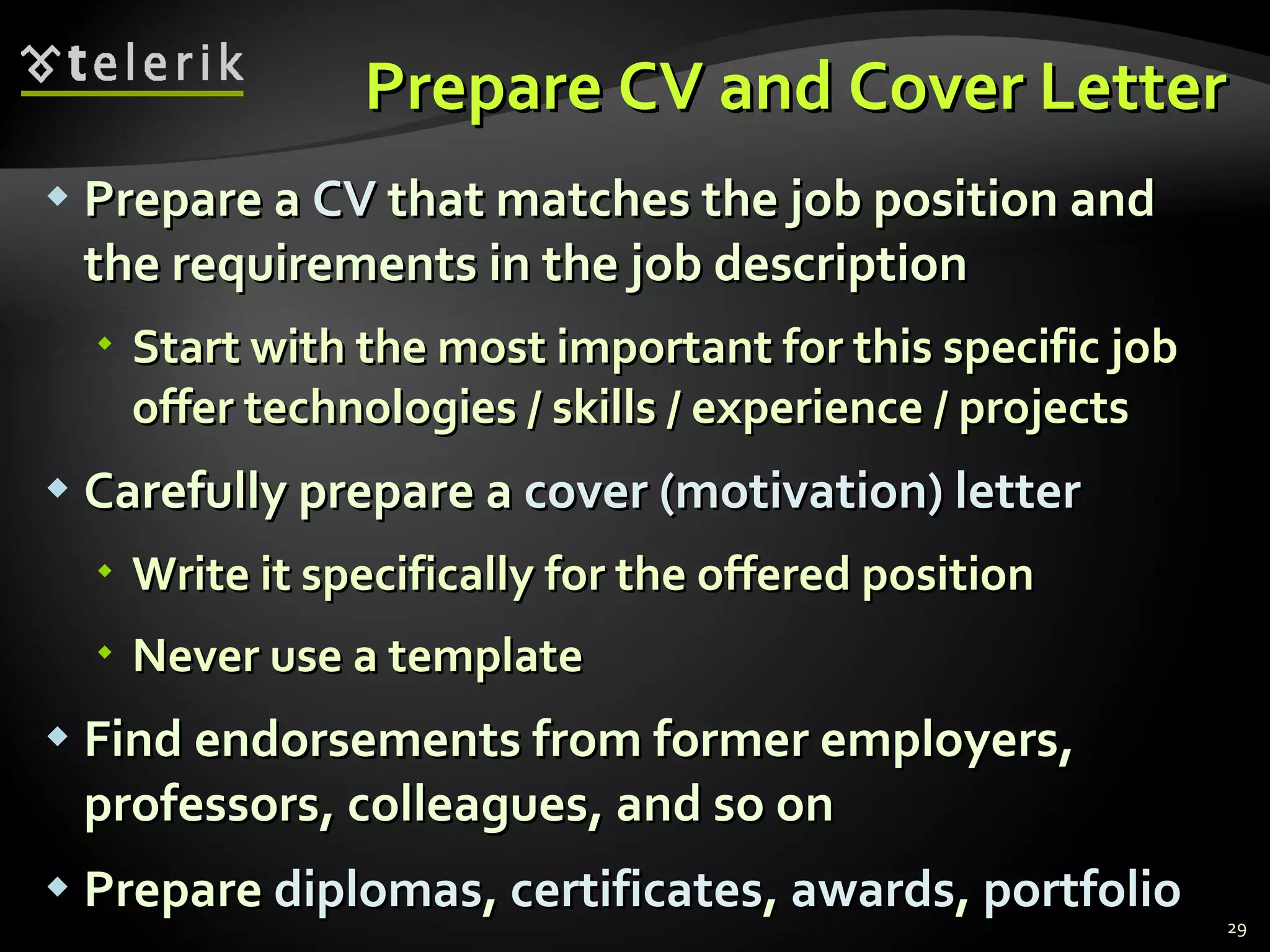 Prepare CV and Cover Letter Prepare a  CV  that matches the job position and the requirements in the job description Start with the most important for this specific job offer technologies / skills / experience / projects Carefully prepare a   cover (motivation) letter Write it specifically for the offered position Never use a template Find endorsements from former employers, professors, colleagues, and so on Prepare  diplomas ,  certificates ,   awards ,   portfolio 