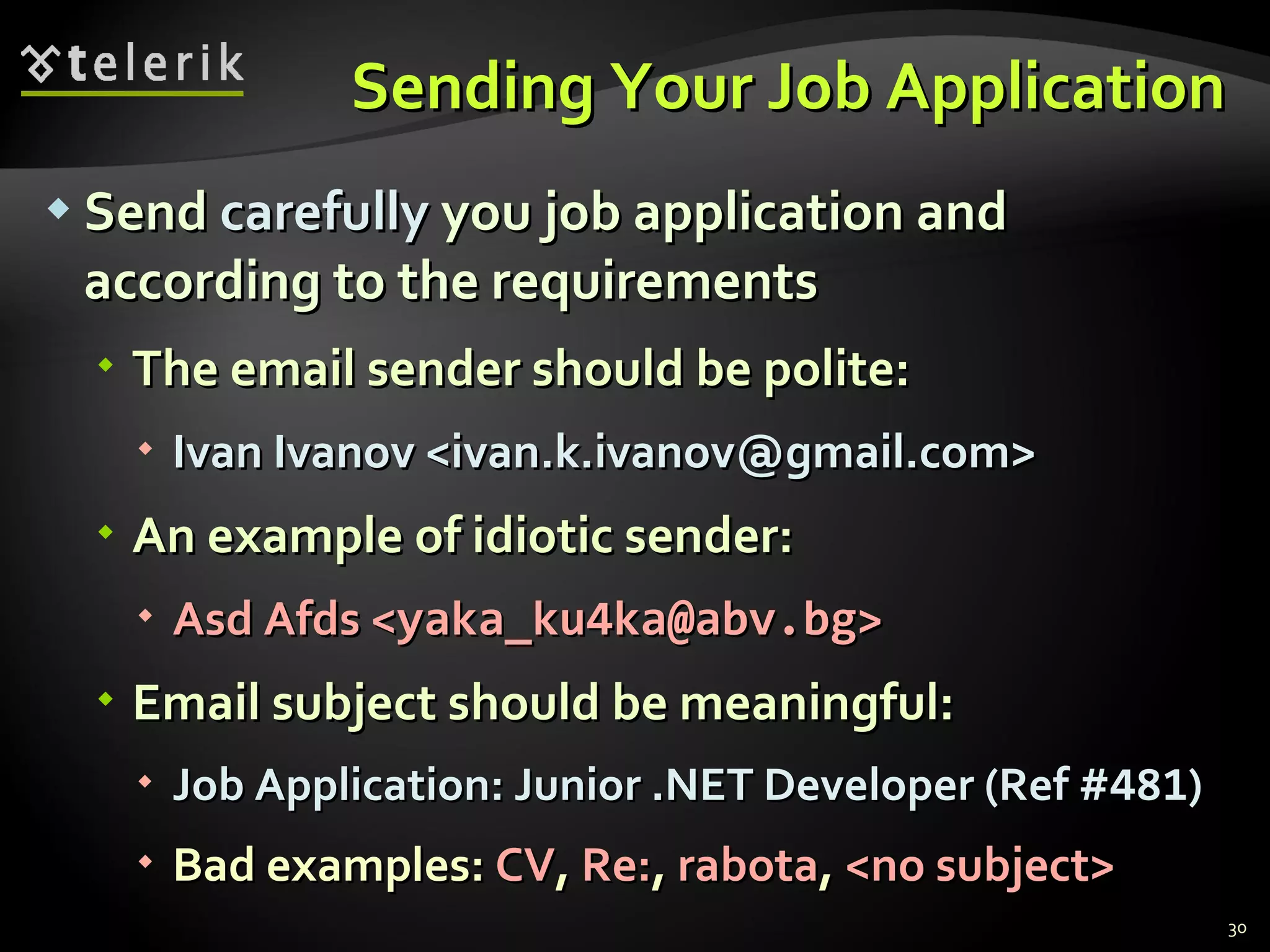 Sending Your Job Application Send  carefully  you job application and according to the requirements The email sender should be polite : Ivan Ivanov < [email_address] > An example of idiotic sender : Asd Afds  < [email_address] > Email   subject should be meaningful : Job Application: Junior .NET Developer (Ref # 481 ) Bad examples :  CV ,  Re: ,  rabota ,  < no subject> 