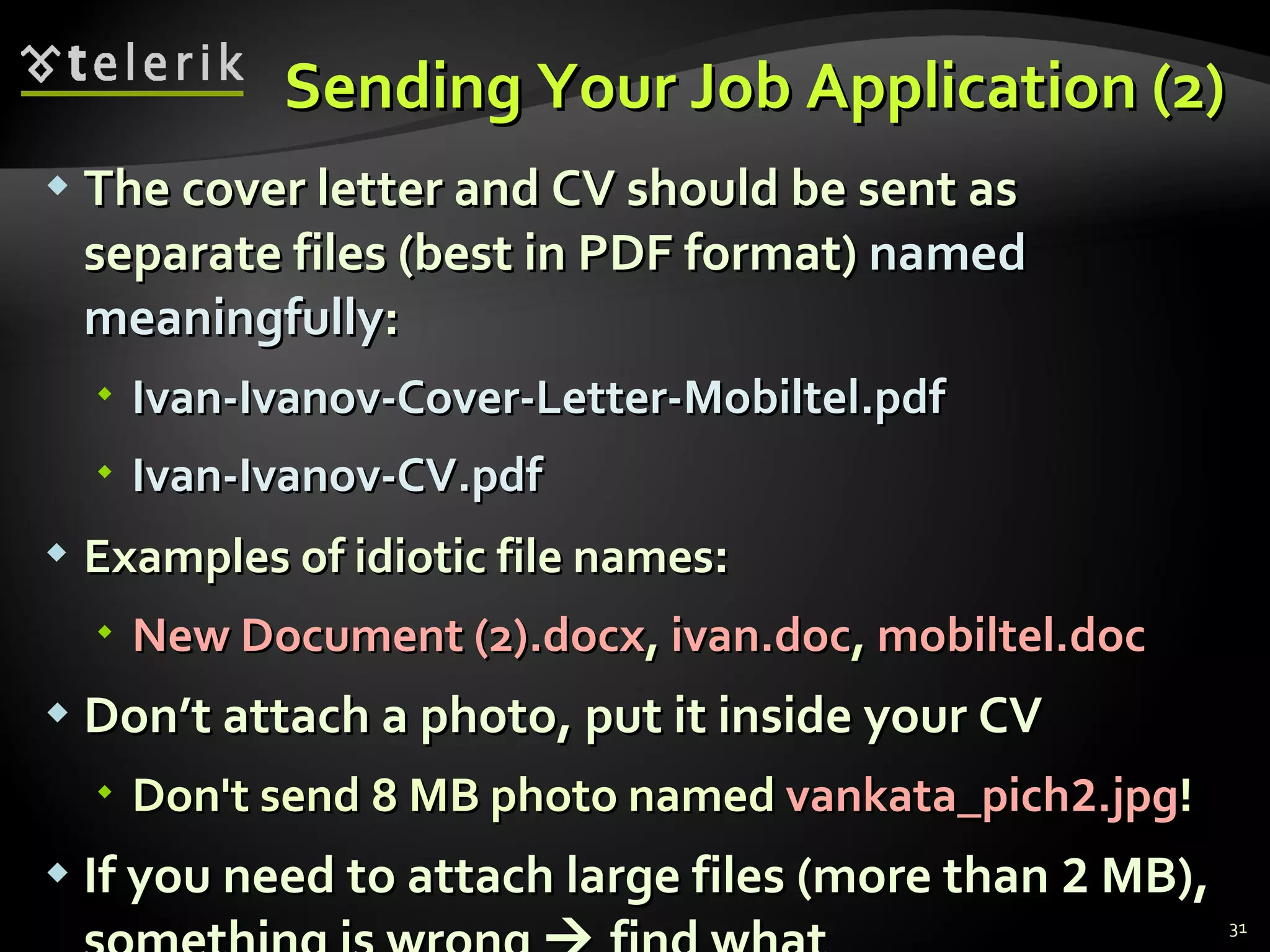 Sending Your Job Application (2) The cover letter and CV should be sent as separate files (best in PDF format)  named meaningfully : Ivan-Ivanov-Cover-Letter-Mobiltel.pdf Ivan-Ivanov-CV.pdf Examples of idiotic file names : New Document (2).docx ,   ivan.doc ,   mobiltel.doc Don’t attach a photo, put it inside your CV Don't send 8 MB photo named  vankata_pich 2 .jpg ! If you need to attach large files (more than  2  MB), something is wrong    find what 