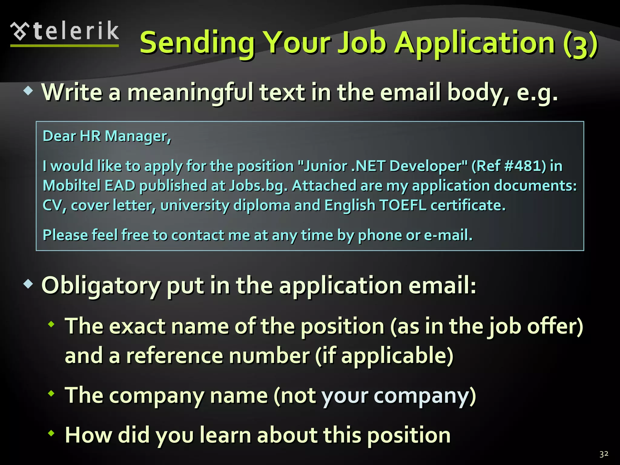 Sending Your Job Application (3) Write a meaningful text in the email body, e.g. Obligatory put in the application email : The exact name of the position (as in the job offer) and a reference number (if applicable) The company name  ( not   your company ) How did you learn about this position Dear HR Manager, I would like to apply for the position "Junior .NET Developer" (Ref # 481 ) in Mobiltel EAD published at Jobs.bg. Attached are my application documents: CV, cover letter, university diploma and English TOEFL certificate. Please feel free to contact me at any time by phone or e-mail. 