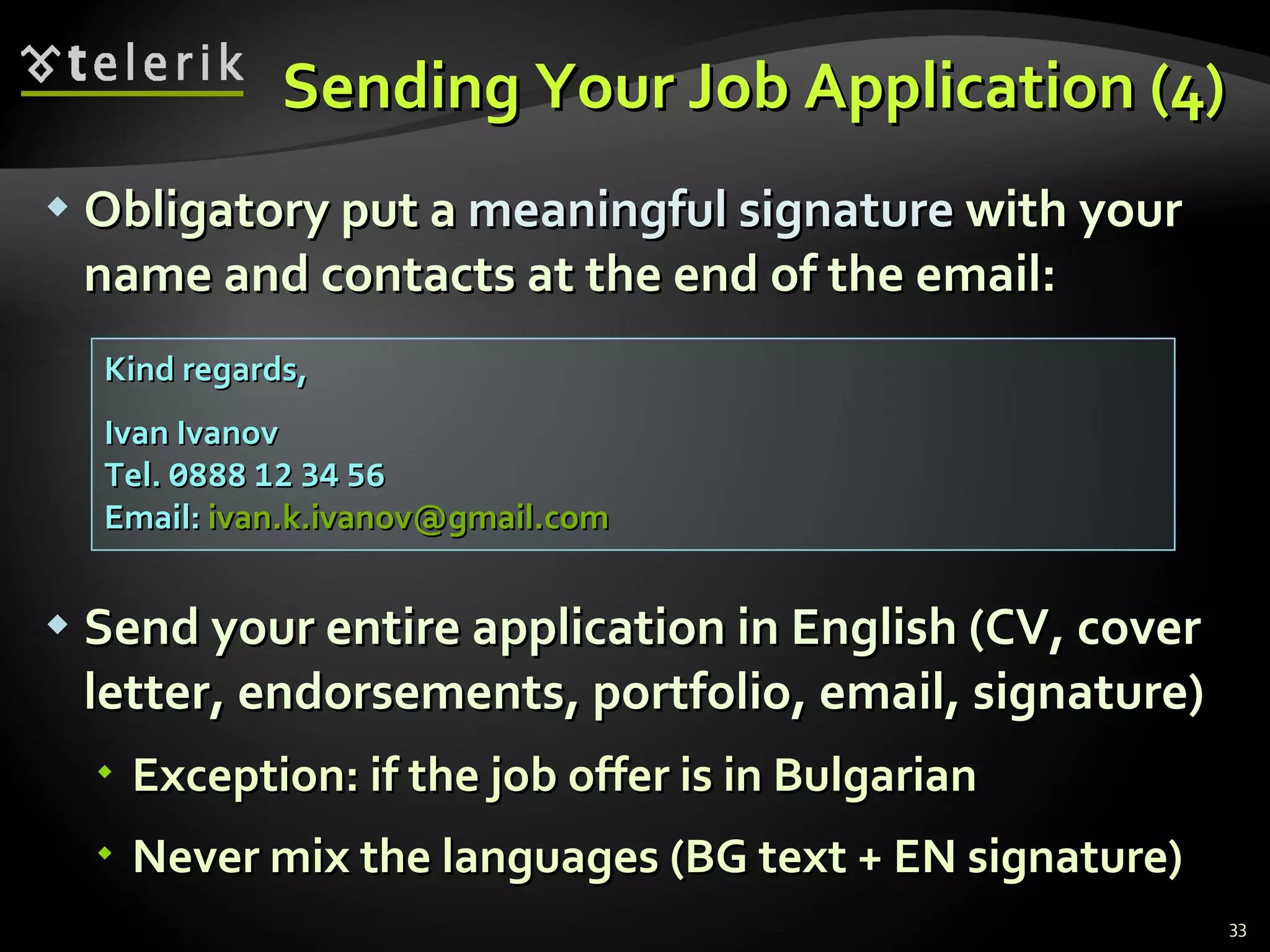 Sending Your Job Application (4) Obligatory put a  meaningful signature  with your name and contacts at the end of the email : Send your entire application in English  ( CV, cover letter, endorsements, portfolio, email, signature) Exception: if the job offer is in Bulgarian Never mix the languages (BG text + EN signature ) Kind regards, Ivan Ivanov Tel.  0888   12   34   56 Email:  [email_address] 