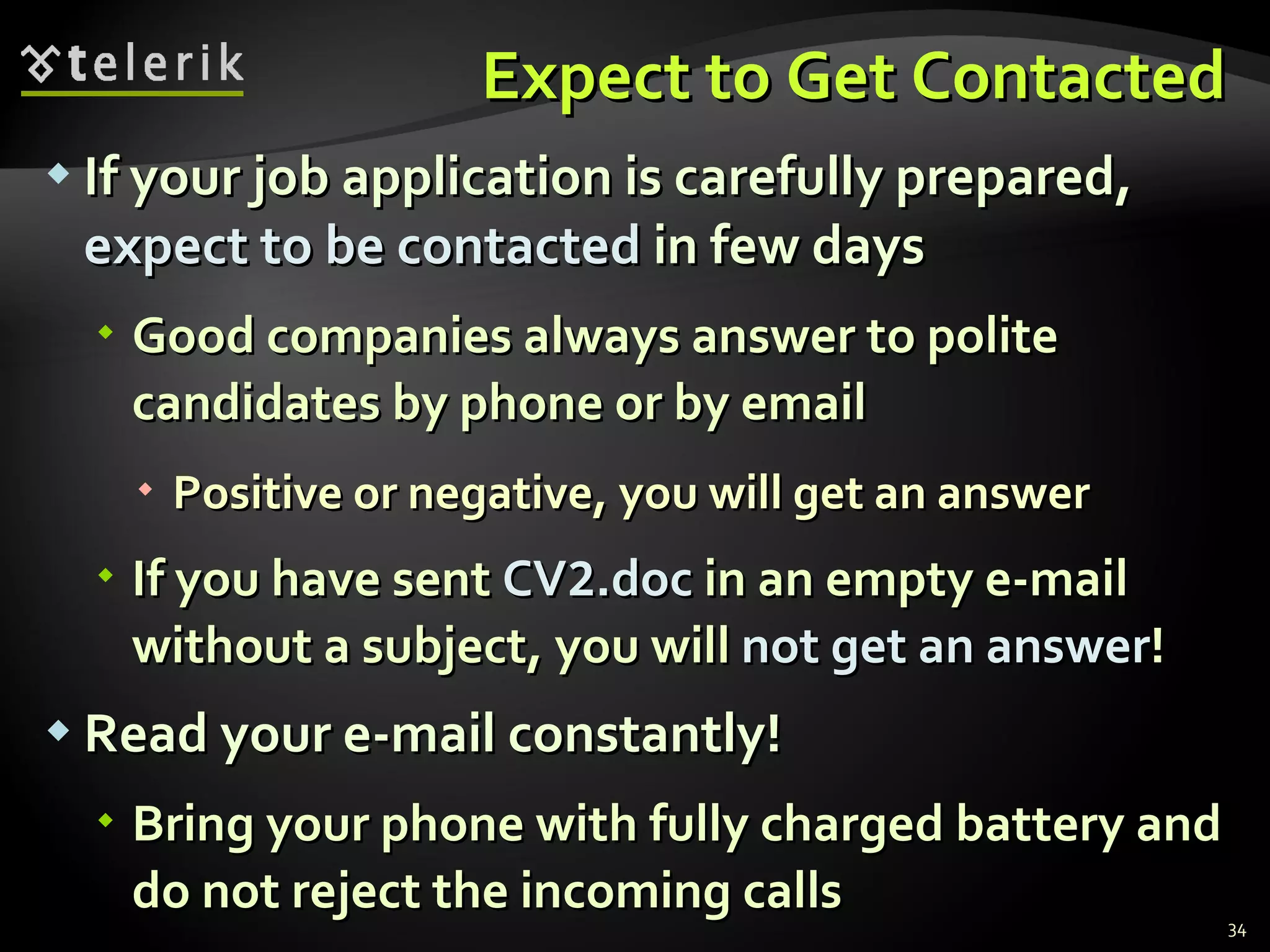 Expect to Get Contacted If your job application is carefully prepared,  expect to be contacted  in few days Good companies always answer to polite candidates by phone or by email Positive or negative, you will get an answer If you have sent  CV 2 .doc  in an empty e-mail without a subject, you will  not get an answer ! Read your e-mail constantly! Bring your phone with fully charged battery and do not reject the incoming calls 