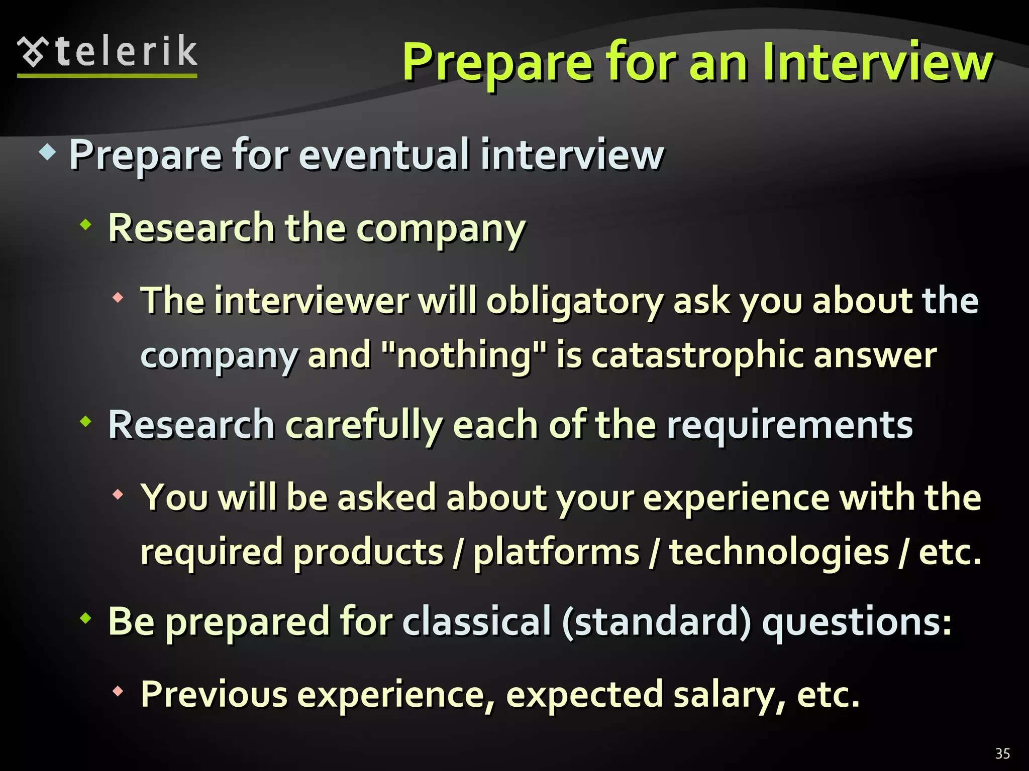 Prepare for an Interview Prepare for eventual interview Research the company The interviewer will obligatory ask you about  the company  and "nothing" is catastrophic answer Research  carefully each of the  requirements You will be asked about your experience with the required products / platforms / technologies / etc. Be prepared for  classical (standard) questions : Previous experience, expected salary, etc. 