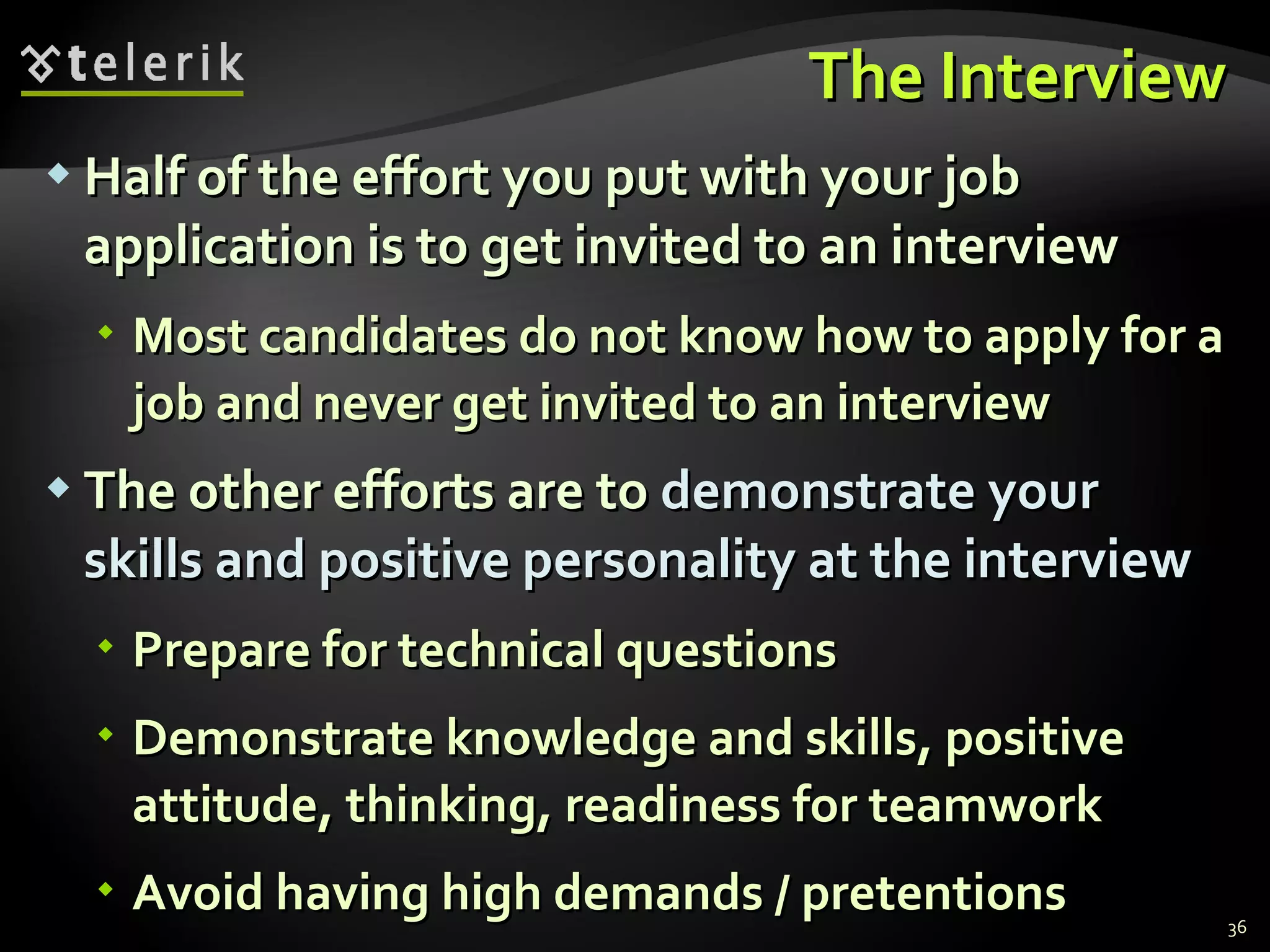 The Interview Half of the effort you put with your job application is to get invited to an interview Most candidates do not know how to apply for a job and never get invited to an interview The other efforts are to  demonstrate your skills and positive personality at the interview Prepare for technical questions Demonstrate knowledge and skills, positive attitude, thinking, readiness for teamwork Avoid having high demands / pretentions 