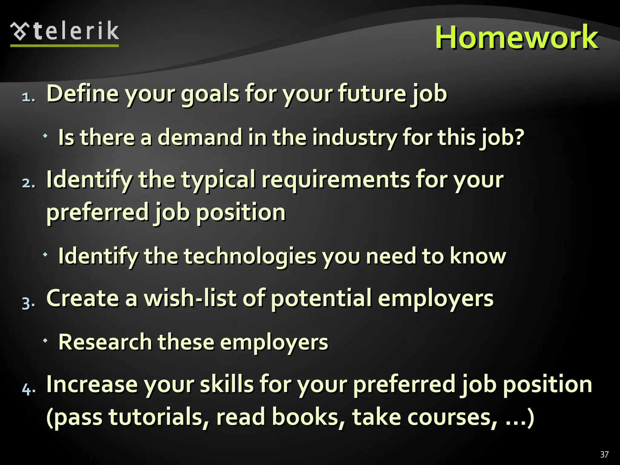 Homework Define your goals for your future job Is there a demand in the industry for this job? Identify the typical requirements for your preferred job position Identify the technologies you need to know Create a wish-list of potential employers Research these employers Increase your skills for your preferred job position (pass tutorials, read books, take courses, …) 