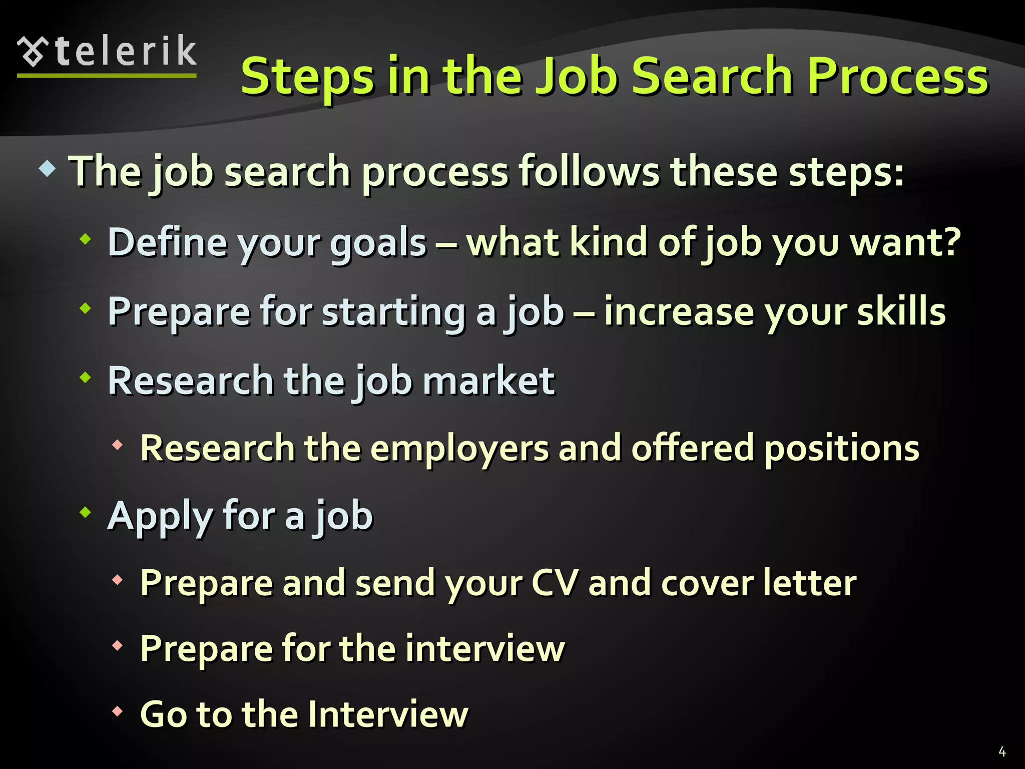 Steps in the Job Search Process The job search process follows these steps: Define your goals  –  what kind of job you want ? Prepare for starting a job  –  increase your skills Research the job   market Research the employers   and offered   positions Apply for a job Prepare and send your CV and cover letter Prepare for the interview Go to the Interview 
