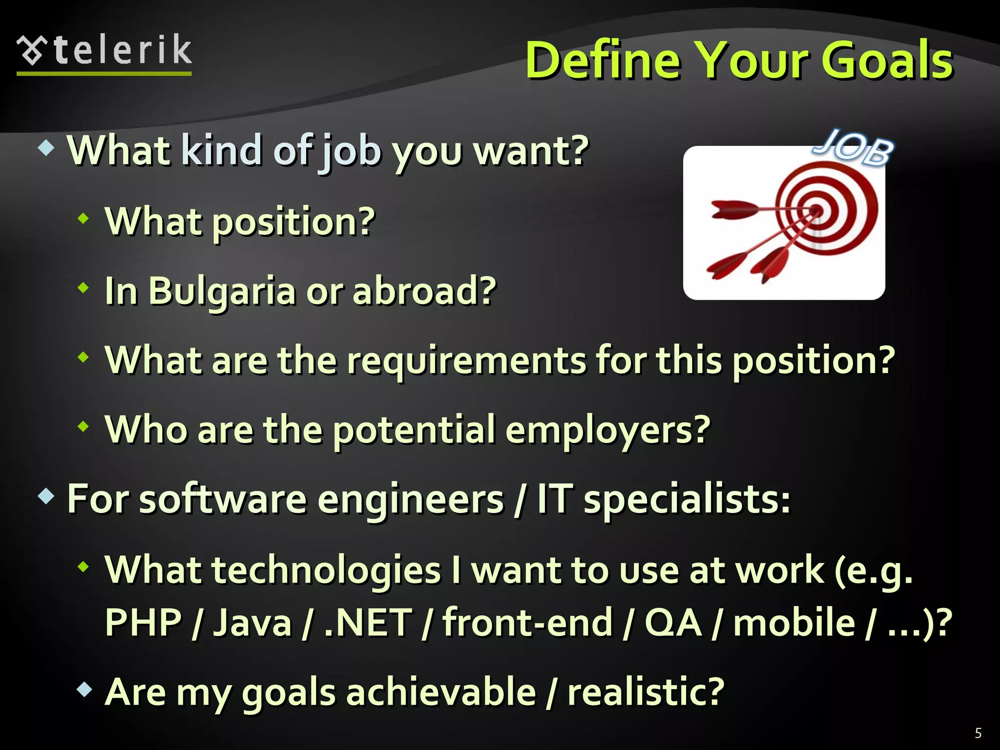 Define Your Goals  What  kind of job  you want ? What position ? In Bulgaria or abroad ? What are the requirements for this position ? Who are the potential employers ? For software engineers / IT specialists : What technologies I want to use at work (e.g. PHP / Java / .NET / front-end / QA / mobile / …)? Are my goals achievable / realistic ? 
