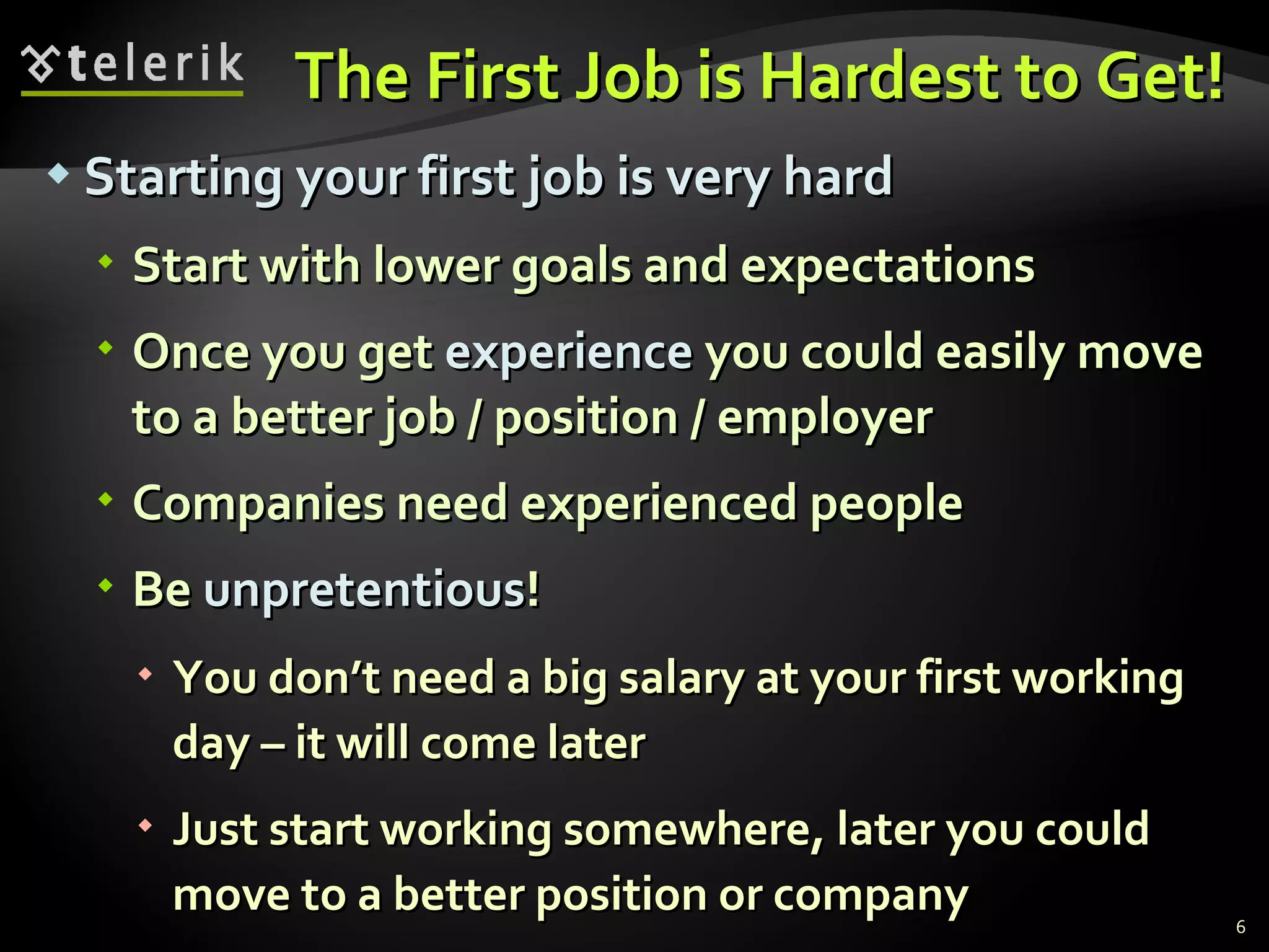 The First Job is Hardest to Get! Starting your first job is very hard Start with lower goals and expectations Once you get  experience  you could easily move to a better job / position / employer Companies need experienced people Be  unpretentious ! You don’t need a big salary at your first working day – it will come later Just start working somewhere, later you could move to a better position or company 