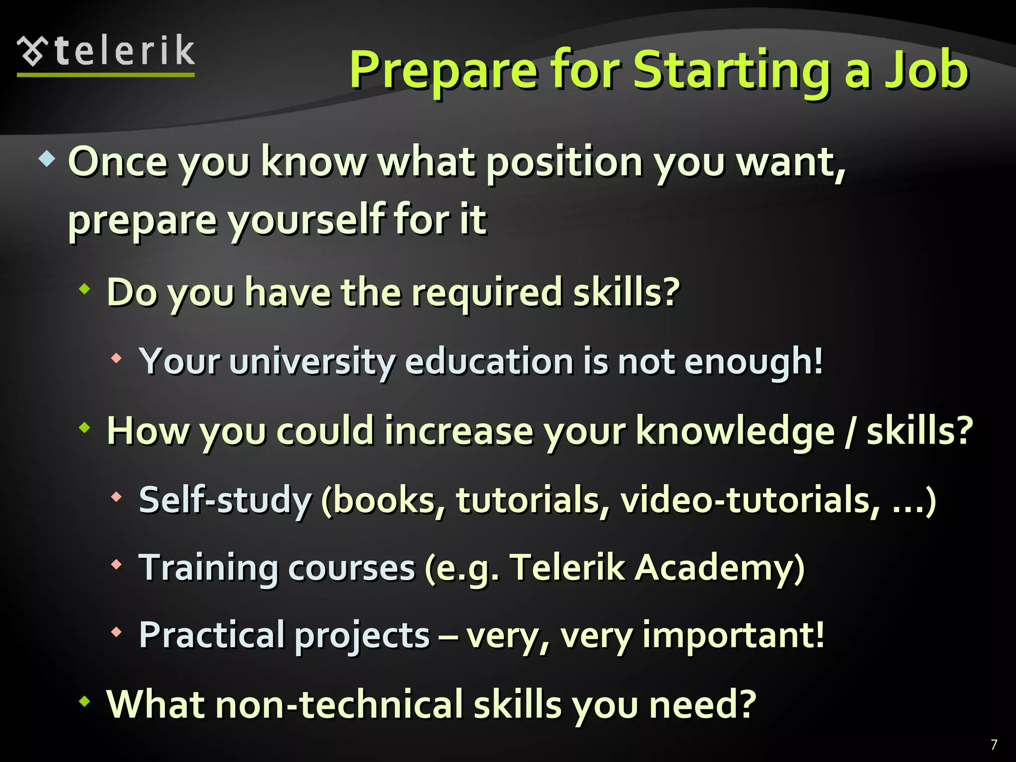 Prepare for Starting a Job  Once you know what position you want, prepare yourself for it Do you have the required skills? Your university education is not enough ! How you could increase your knowledge / skills ? Self-study  ( books ,  tutorials ,  video-tutorials, … ) Training courses   ( e.g. Telerik Academy) Practical projects   –  very, very important! What non-technical skills you need ? 