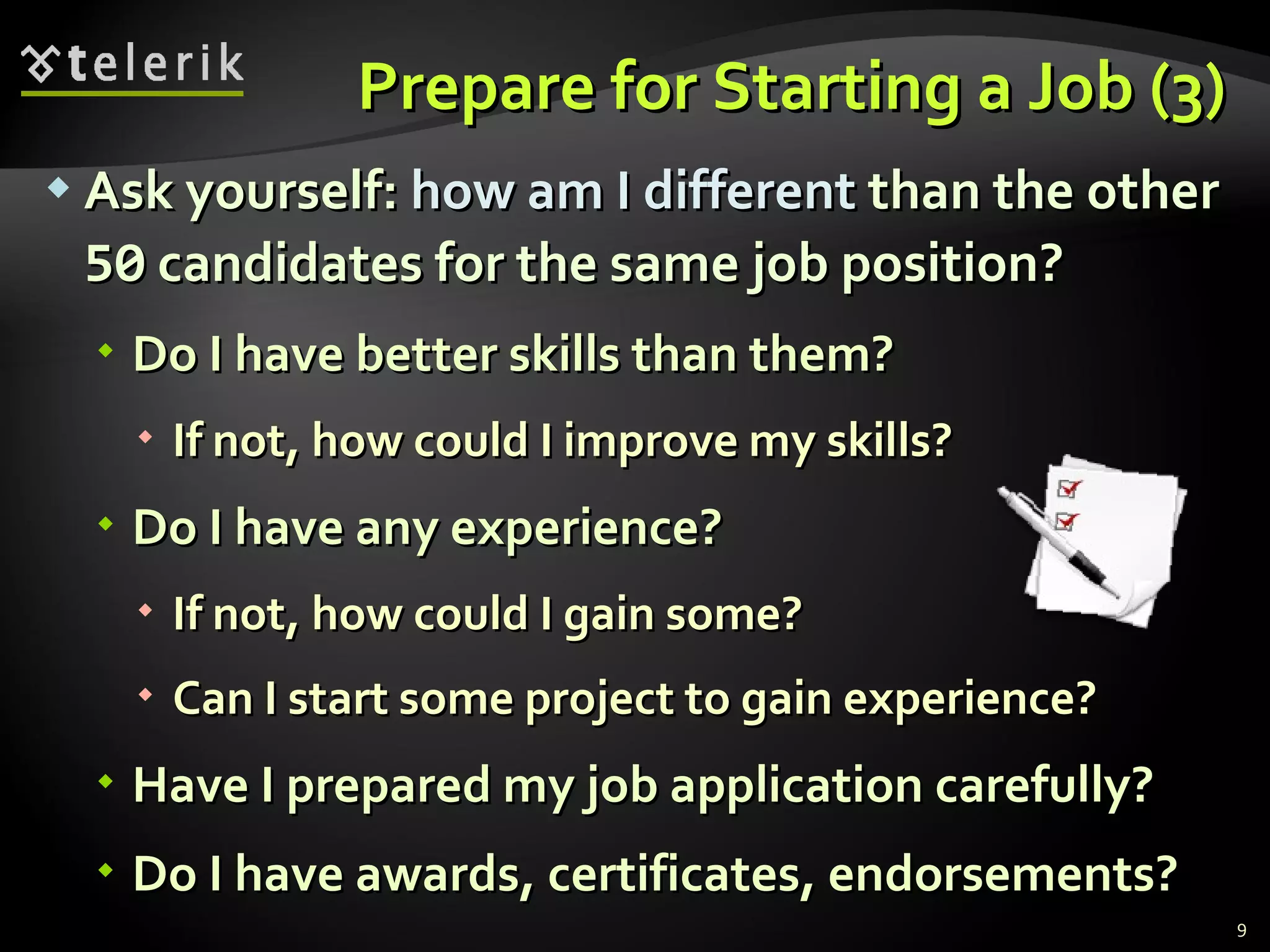 Prepare for Starting a Job (3) Ask yourself:  how am I different  than the other  50  candidates for the same job position? Do I have better skills than them ? If not, how could I improve my skills ? Do I have any experience ? If not, how could I gain some ? Can I start some project to gain experience ? Have I prepared my job application carefully ? Do I have awards, certificates, endorsements ? 