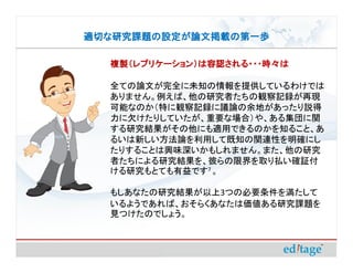 適切な研究課題の設定が論文掲載の第一歩

  複製（レプリケーション）は容認される・・・時々は

  全ての論文が完全に未知の情報を提供しているわけでは
  ありません。例えば、他の研究者たちの観察記録が再現
  可能なのか（特に観察記録に議論の余地があったり説得
  力に欠けたりしていたが、重要な場合）や、ある集団に関
  する研究結果がその他にも適用できるのかを知ること、あ
  るいは新しい方法論を利用して既知の関連性を明確にし
  たりすることは興味深いかもしれません。また、他の研究
  者たちによる研究結果を、彼らの限界を取り払い確証付
  ける研究もとても有益です7 。

  もしあなたの研究結果が以上3つの必要条件を満たして
  いるようであれば、おそらくあなたは価値ある研究課題を
  見つけたのでしょう。
 