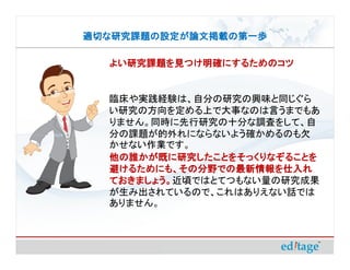 適切な研究課題の設定が論文掲載の第一歩

  よい研究課題を見つけ明確にするためのコツ


  臨床や実践経験は、自分の研究の興味と同じぐら
  い研究の方向を定める上で大事なのは言うまでもあ
  りません。同時に先行研究の十分な調査をして、自
  分の課題が的外れにならないよう確かめるのも欠
  かせない作業です。
  他の誰かが既に研究したことをそっくりなぞることを
  避けるためにも、その分野での最新情報を仕入れ
  ておきましょう。近頃ではとてつもない量の研究成果
  ておきましょう。
  が生み出されているので、これはありえない話では
  ありません。
 