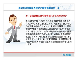 適切な研究課題の設定が論文掲載の第一歩


   よい研究課題を見つけ明確にするためのコツ

   先行研究を調べることから自分の研究課題を新た
   に見つけられることもあります。たとえば、論文のな
   かでも議論のセクションは、未解決の課題や、追加
   実験や今後可能性のある研究についてよく言及さ
   れています。とくに、誰かの研究の結論やその推論
   が多くの異論を呼んでいるという場合、その研究を
   反復してみて、その結果が正当だと検証することも
   できます4。つまり、よい研究課題は、先行研究に違
   和感や説得力の弱さを認めたときに生まれてくるわ
   けです。
 