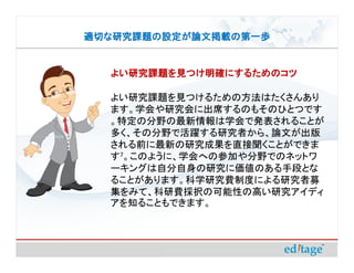 適切な研究課題の設定が論文掲載の第一歩


  よい研究課題を見つけ明確にするためのコツ

  よい研究課題を見つけるための方法はたくさんあり
  ます。学会や研究会に出席するのもそのひとつです
  。特定の分野の最新情報は学会で発表されることが
  多く、その分野で活躍する研究者から、論文が出版
  される前に最新の研究成果を直接聞くことができま
  す7。このように、学会への参加や分野でのネットワ
  ーキングは自分自身の研究に価値のある手段とな
  ることがあります。科学研究費制度による研究者募
  集をみて、科研費採択の可能性の高い研究アイディ
  アを知ることもできます。
 