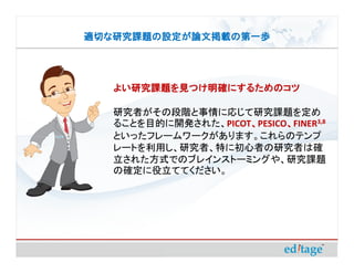 適切な研究課題の設定が論文掲載の第一歩




   よい研究課題を見つけ明確にするためのコツ

   研究者がその段階と事情に応じて研究課題を定め
   ることを目的に開発された、PICOT、PESICO、FINER3,8
                     、      、
   といったフレームワークがあります。これらのテンプ
   レートを利用し、研究者、特に初心者の研究者は確
   立された方式でのブレインストーミングや、研究課題
   の確定に役立ててください。
 