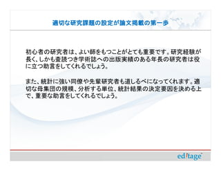 適切な研究課題の設定が論文掲載の第一歩



初心者の研究者は、よい師をもつことがとても重要です。研究経験が
長く、しかも査読つき学術誌への出版実績のある年長の研究者は役
に立つ助言をしてくれるでしょう。

また、統計に強い同僚や先輩研究者も道しるべになってくれます。適
切な母集団の規模、分析する単位、統計結果の決定要因を決める上
で、重要な助言をしてくれるでしょう。
 
