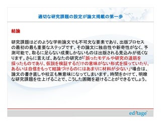 適切な研究課題の設定が論文掲載の第一歩


結論

研究課題はどのような学術論文でも不可欠な要素であり、出版プロセス
の最初の最も重要なステップです。その論文に独自性や新奇性がなく、予
測可能で、取るに足らない成果しかないものは出版される見込みが低くな
ります。さらに言えば、あなたの研究が「誤ったモデルや研究の道筋を
採ったものであり、仮説を検証するだけの意味がない形式を採っていたり、
あるいは自信をもって結論づけるのにはあまりに材料が少ない」9場合は、
論文の書き直しや校正も無意味になってしまいます。時間をかけて、明瞭
な研究課題を仕上げることで、こうした困難を避けることができるでしょう。
 