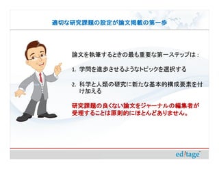 適切な研究課題の設定が論文掲載の第一歩




   論文を執筆するときの最も重要な第一ステップは :

   1. 学問を進歩させるようなトピックを選択する

   2. 科学と人類の研究に新たな基本的構成要素を付
      け加える

   研究課題の良くない論文をジャーナルの編集者が
   受理することは原則的にほとんどありません。
 