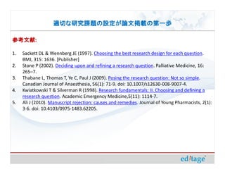 適切な研究課題の設定が論文掲載の第一歩

参考文献:
参考文献

1.   Sackett DL & Wennberg JE (1997). Choosing the best research design for each question.
     BMJ, 315: 1636. [Publisher]
2.   Stone P (2002). Deciding upon and refining a research question. Palliative Medicine, 16:
     265–7.
3.   Thabane L, Thomas T, Ye C, Paul J (2009). Posing the research question: Not so simple.
     Canadian Journal of Anaesthesia, 56(1): 71-9. doi: 10.1007/s12630-008-9007-4.
4.   Kwiatkowski T & Silverman R (1998). Research fundamentals: II. Choosing and defining a
     research question. Academic Emergency Medicine,5(11): 1114-7.
5.   Ali J (2010). Manuscript rejection: causes and remedies. Journal of Young Pharmacists, 2(1):
     3-6. doi: 10.4103/0975-1483.62205.
 