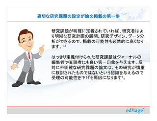 適切な研究課題の設定が論文掲載の第一歩


   研究課題が明確に定義されていれば、研究者はよ
   り明晰な研究計画の展開、研究デザイン、データ分
   析ができるので、掲載の可能性も必然的に高くなり
   ます。1,2

   はっきり定義付けられた研究課題はジャーナルの
   編集者や査読者にも良い第一印象を与えます。反
   対に不明確な研究課題の論文は、その研究が慎重
   に検討されたものではないという認識を与えるので
   受理の可能性を下げる原因になります3。
 