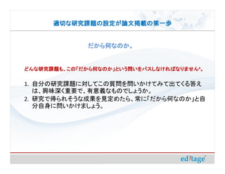 適切な研究課題の設定が論文掲載の第一歩


              だから何なのか。


どんな研究課題も、この「だから何なのか」という問いをパスしなければなりません4。
どんな研究課題も、この「だから何なのか」という問いをパスしなければなりません

1. 自分の研究課題に対してこの質問を問いかけてみて出てくる答え
   は、興味深く重要で、有意義なものでしょうか。
2. 研究で得られそうな成果を見定めたら、常に「だから何なのか」と自
   分自身に問いかけましょう。
 