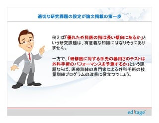 適切な研究課題の設定が論文掲載の第一歩



   例えば「優れた外科医の指は長い傾向にあるか」
      「優れた外科医の指は長い傾向にあるか」と
      「優れた外科医の指は長い傾向にあるか」
   いう研究課題は、有意義な知識にはなりそうにあり
   ません。

   一方で、「研修医に対する手先の器用さのテストは
       「研修医に対する手先の器用さのテストは
   外科手術のパフォーマンスを予測するか」という課
   外科手術のパフォーマンスを予測するか」
   題ならば、医療訓練の専門家による外科手術の技
   量訓練プログラムの改善に役立つでしょう。
 