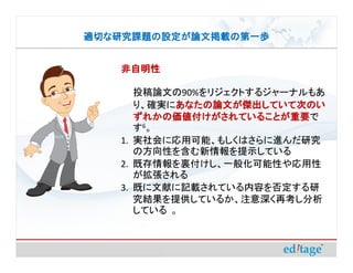 適切な研究課題の設定が論文掲載の第一歩


   非自明性

      投稿論文の90%をリジェクトするジャーナルもあ
      り、確実にあなたの論文が傑出していて次のい
            あなたの論文が傑出していて次のい
      ずれかの価値付けがされていることが重要で
      ずれかの価値付けがされていることが重要
      す6。
   1. 実社会に応用可能、もしくはさらに進んだ研究
      の方向性を含む新情報を提示している
   2. 既存情報を裏付けし、一般化可能性や応用性
      が拡張される
   3. 既に文献に記載されている内容を否定する研
      究結果を提供しているか、注意深く再考し分析
      している 。
 