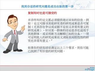 找到合适的研究问题是成功出版的第一步

  复制有时也是可接受的

  并非所有的论文都必须提供绝对未知的信息。例
  如：论文可探寻其他研究者的研究成果是否可复
  制（尤其存在争议或证据不足但又非常有意义的
  研究成果）、针对某一群体的结论是否也适用于
  其他群体、或采用新方法解释已知的关系。一项
  可证明他人的研究成果而又消除其局限性性的研
  究也非常有意义。7

  如果你的研究结论满足以上三个要求，则你可能
  已找到了有价值的研究问题。
 