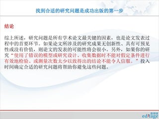 找到合适的研究问题是成功出版的第一步


结论

综上所述，研究问题是所有学术论文最关键的因素，也是论文发表过
程中的首要环节。如果论文所涉及的研究成果无创新性、具有可预见
性或没有价值，则论文的发表的可能性将会很小。另外，如果你的研
究“使用了错误的模型或研究设计、收集数据时不能对假定条件进行
有效地检验、或测量次数太少以致得出的结论不能令人信服。”投入
时间确定合适的研究问题将帮助你避免这些问题。
 