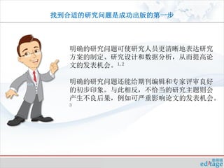 找到合适的研究问题是成功出版的第一步



  明确的研究问题可使研究人员更清晰地表达研究
  方案的制定、研究设计和数据分析，从而提高论
  文的发表机会。1,2

  明确的研究问题还能给期刊编辑和专家评审良好
  的初步印象。与此相反，不恰当的研究主题则会
  产生不良后果，例如可严重影响论文的发表机会。
  3
 