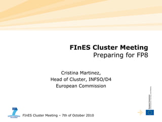 FInES Cluster Meeting – 7th of October 2010
FInES Cluster Meeting
Preparing for FP8
Cristina Martinez,
Head of Cluster, INFSO/D4
European Commission
 
