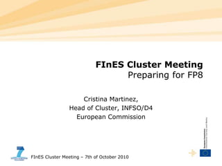 FInES Cluster Meeting – 7th of October 2010
FInES Cluster Meeting
Preparing for FP8
Cristina Martinez,
Head of Cluster, INFSO/D4
European Commission
 