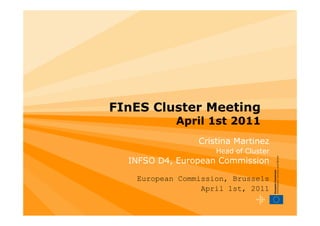 FInES Cluster Meeting
           April 1st 2011
                Cristina Martinez
                    Head of Cluster
  INFSO D4, European Commission

   European Commission, Brussels
                 April 1st, 2011
 