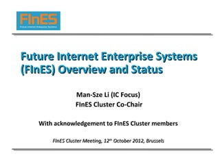 Future Internet Enterprise Systems
(FInES) Overview and Status
                 Man-Sze Li (IC Focus)
                 FInES Cluster Co-Chair

   With acknowledgement to FInES Cluster members

       FInES Cluster Meeting, 12th October 2012, Brussels
 