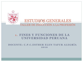 1. FINES Y FUNCIONES DE LA
UNIVERSIDAD PERUANA
DOCENTE: C.P.C.ESTHER ELEN TAFUR ALEGRÍA
2010
ESTUDIOS GENERALES
TALLER DE INDUCCIÓN A LA PROFESIÓN
 