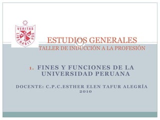 ESTUDIOS GENERALESTALLER DE INDUCCIÓN A LA PROFESIÓN Fines y funciones de la Universidad Peruana Docente: C.P.C.EstherElen Tafur Alegría                               2010 