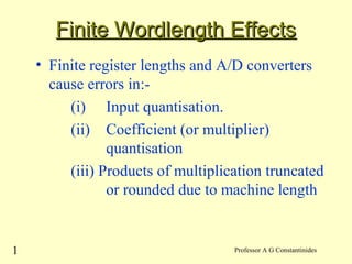 1 Professor A G Constantinides
Finite Wordlength EffectsFinite Wordlength Effects
• Finite register lengths and A/D converters
cause errors in:-
(i) Input quantisation.
(ii) Coefficient (or multiplier)
quantisation
(iii) Products of multiplication truncated
or rounded due to machine length
 